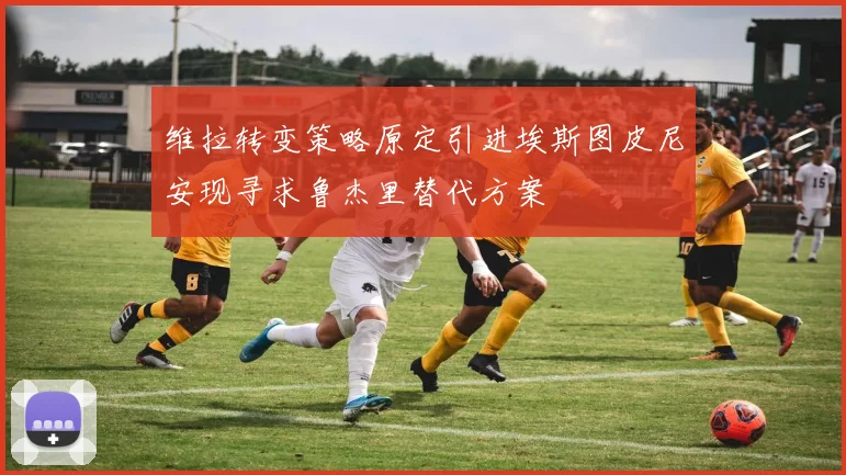 维拉转变策略原定引进埃斯图皮尼安现寻求鲁杰里替代方案