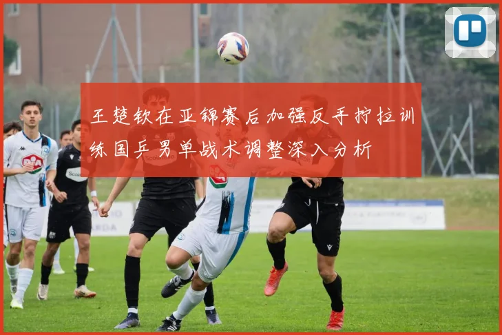 王楚钦在亚锦赛后加强反手拧拉训练国乒男单战术调整深入分析