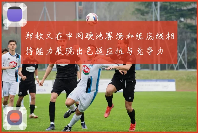 郑钦文在中网硬地赛场加练底线相持能力展现出色适应性与竞争力