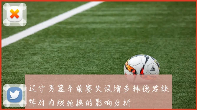 辽宁男篮季前赛失误增多韩德君缺阵对内线轮换的影响分析