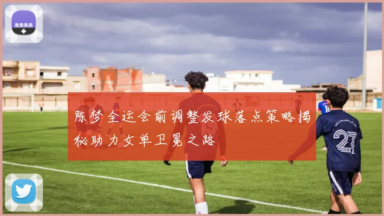 陈梦全运会前调整发球落点策略揭秘助力女单卫冕之路