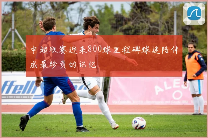中超联赛迎来800球里程碑球迷陪伴成最珍贵的记忆