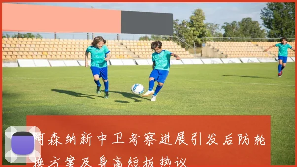 阿森纳新中卫考察进展引发后防轮换方案及身高短板热议